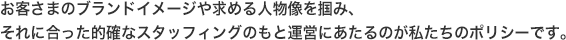 お客さまのブランドイメージや求める人物像を掴み、それに合った的確なスタッフィングのもと運営にあたるのが私たちのポリシーです。