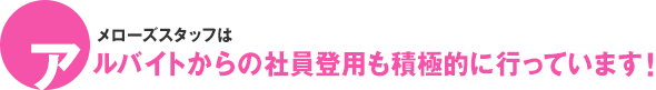 メローズスタッフはアルバイトからの社員登用も積極的に行っています！